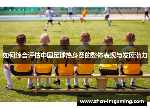 如何综合评估中国足球热身赛的整体表现与发展潜力