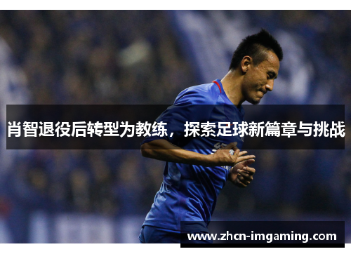 肖智退役后转型为教练,探索足球新篇章与挑战
