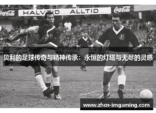 贝利的足球传奇与精神传承:永恒的灯塔与无尽的灵感