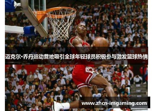 迈克尔·乔丹运动营地吸引全球年轻球员积极参与激发篮球热情