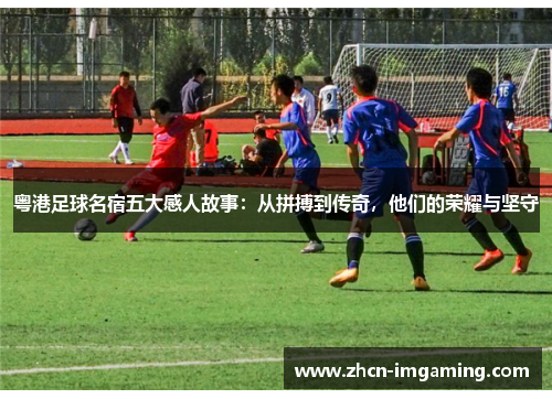 粤港足球名宿五大感人故事:从拼搏到传奇,他们的荣耀与坚守