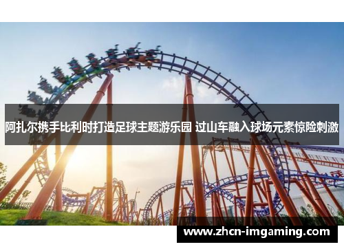 阿扎尔携手比利时打造足球主题游乐园 过山车融入球场元素惊险刺激